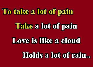 To take a lot of pain

Take a lot of pain
Love is like a cloud

Holds a lot of rain.