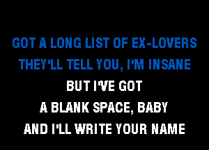GOT A LONG LIST OF EX-LOVERS
THEY'LL TELL YOU, I'M INSANE
BUT I'VE GOT
A BLANK SPACE, BABY
AND I'LL WRITE YOUR NAME