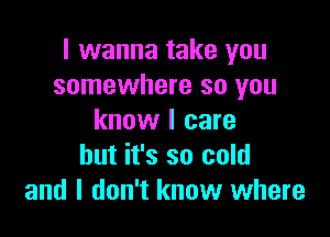 I wanna take you
somewhere so you

know I care
but it's so cold
and I don't know where