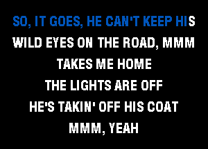 80, IT GOES, HE CAN'T KEEP HIS
WILD EYES ON THE ROAD, MMM
TAKES ME HOME
THE LIGHTS ARE OFF
HE'S TAKIH' OFF HIS COAT
MMM, YEAH