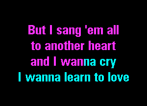 But I sang 'em all
to another heart

and I wanna cry
I wanna learn to love