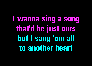 I wanna sing a song
that'd be just ours

but I sang 'em all
to another heart