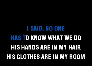 I SAID, NO ONE
HAS TO K 0W WHAT WE DO
HIS HANDS ARE IN MY HAIR
HIS CLOTHES ARE IN MY ROOM