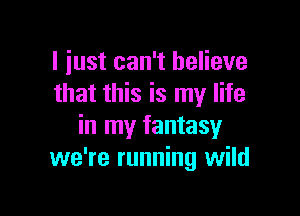 I just can't believe
that this is my life

in my fantasy
we're running wild