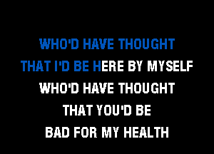 WHO'D HAVE THOUGHT
THAT I'D BE HERE BY MYSELF
WHO'D HAVE THOUGHT
THAT YOU'D BE
BAD FOR MY HEALTH