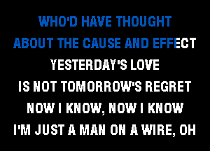 WHO'D HAVE THOUGHT
ABOUT THE CAUSE AND EFFECT
YESTERDAY'S LOVE
IS NOT TOMORROW'S REGRET
HOWI KNOW, HOWI KNOW
I'M JUST A MAN 0 A WIRE, 0H