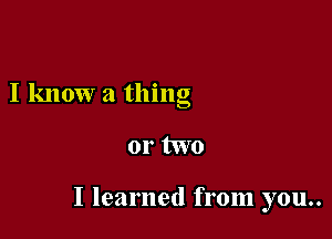 I know a thing

or two

I learned from you..