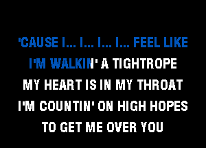 'CAUSE l... l... l... I... FEEL LIKE
I'M WALKIH' A TIGHTROPE
MY HEART IS IN MY THROAT
I'M COUNTIH' 0 HIGH HOPES
TO GET ME OVER YOU