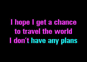I hope I get a chance

to travel the world
I don't have any plans