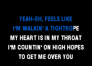 YEAH-EH, FEELS LIKE
I'M WALKIH' A TIGHTROPE
MY HEART IS IN MY THROAT
I'M COUNTIH' 0 HIGH HOPES
TO GET ME OVER YOU