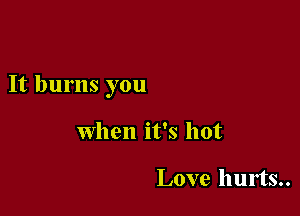 It burns you

When it's hot

Love hurts..