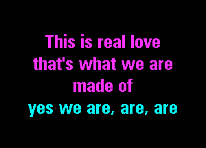 This is real love
that's what we are

made of
yes we are, are, are