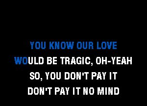 YOU KNOW OUR LOVE
WOULD BE TRAGIC, OH-YEAH
SO, YOU DON'T PAY IT
DON'T PAY IT H0 MIND