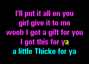 I'll put it all on you
girl give it to me

wooh I got a gift for you
I got this for ya
a little Thicke for ya