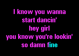 I know you wanna
start dancin'

hey girl
you know you're lookin'
so damn fine