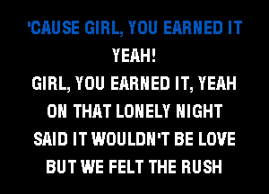 'CAUSE GIRL, YOU EARNED IT
YEAH!

GIRL, YOU EARNED IT, YEAH
ON THAT LONELY NIGHT
SAID IT WOULDN'T BE LOVE
BUT WE FELT THE RUSH