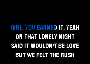 GIRL, YOU EARNED IT, YEAH
ON THAT LONELY NIGHT
SAID IT WOULDN'T BE LOVE
BUT WE FELT THE RUSH