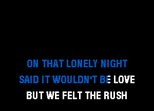 ON THAT LONELY NIGHT
SAID IT WOULDN'T BE LOVE
BUT WE FELT THE RUSH