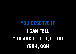 YOU DESERVE IT

I CAN TELL
YOU AND I... l... l, I... DO
YEAH, 00H