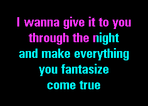 I wanna give it to you
through the night
and make everything
you fantasize
come true