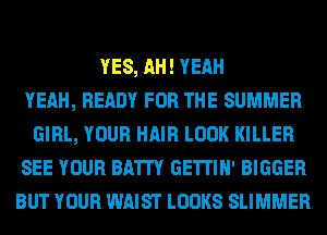 YES, AH! YEAH
YEAH, READY FOR THE SUMMER
GIRL, YOUR HAIR LOOK KILLER
SEE YOUR BATI'Y GE'ITIH' BIGGER
BUT YOUR WAIST LOOKS SLIMMER
