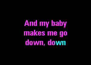 And my baby

makes me go
down, down