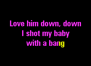 Love him down, down

I shot my baby
with a bang