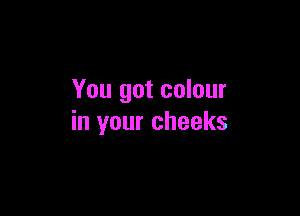 You got colour

in your cheeks
