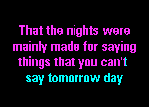 That the nights were
mainly made for saying
things that you can't
say tomorrow day
