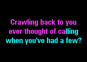 Crawling hack to you

ever thought of calling
when you've had a few?