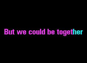 But we could be together