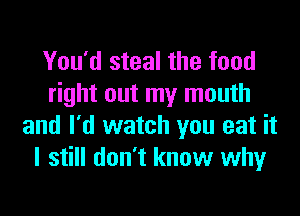 You'd steal the food
right out my mouth

and I'd watch you eat it
I still don't know why