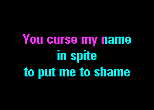 You curse my name

in spite
to put me to shame