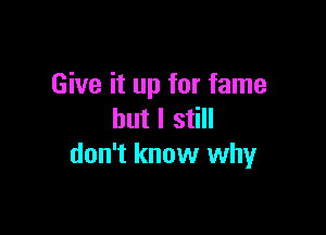 Give it up for fame

but I still
don't know why
