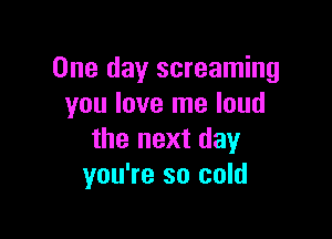 One day screaming
you love me loud

the next day
you're so cold