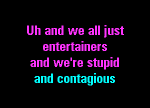 Uh and we all just
entertainers

and we're stupid
and contagious