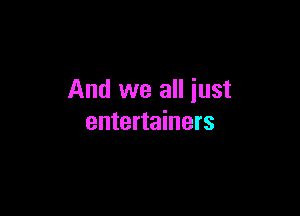 And we all just

entertainers