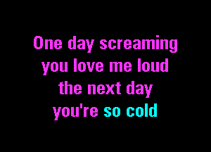 One day screaming
you love me loud

the next day
you're so cold