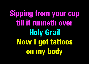 Sipping from your cup
till it runneth over

Holy Grail
Now I got tattoos
on my body