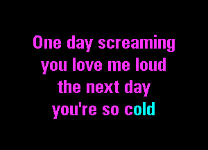 One day screaming
you love me loud

the next day
you're so cold