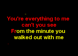 You're everything to me
can't you see

From the minute you
walked out with me