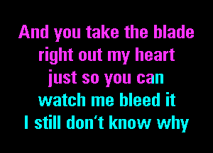 And you take the blade
right out my heart
iust so you can
watch me bleed it
I still don't know why