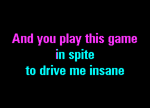 And you play this game

in spite
to drive me insane