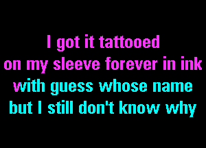 I got it tattooed
on my sleeve forever in ink
with guess whose name
but I still don't know why