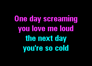 One day screaming
you love me loud

the next day
you're so cold