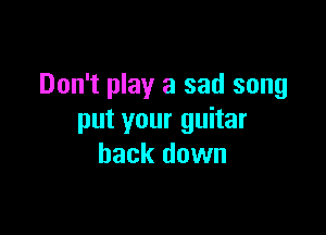 Don't play a sad song

put your guitar
back down