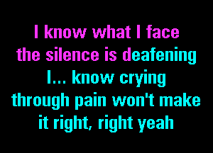 I know what I face
the silence is deafening
I... know crying
through pain won't make
it right, right yeah