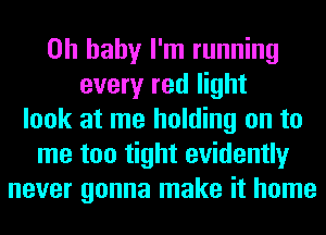 Oh baby I'm running
every red light
look at me holding on to
me too tight evidently
never gonna make it home