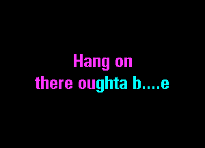 Hang on

there oughta b....e