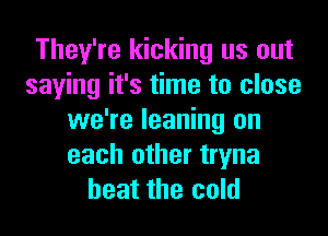 They're kicking us out
saying it's time to close

we're leaning on
each other tryna
heat the cold